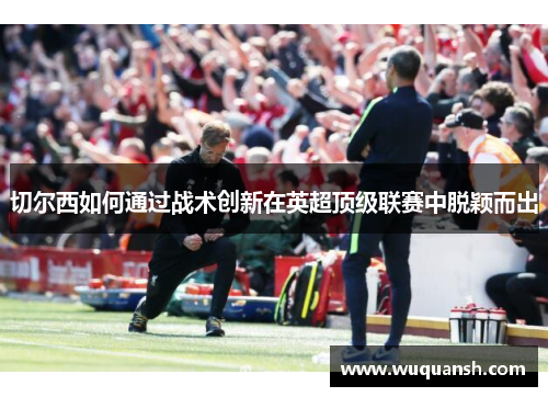 切尔西如何通过战术创新在英超顶级联赛中脱颖而出