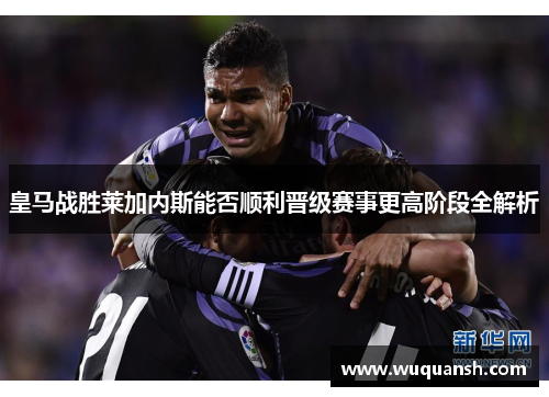 皇马战胜莱加内斯能否顺利晋级赛事更高阶段全解析