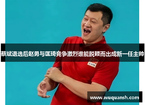 蔡斌退选后赵勇与匡琦竞争激烈谁能脱颖而出成新一任主帅 蔡斌退选后赵勇与匡琦竞争激烈谁能脱颖而出成新一任主帅