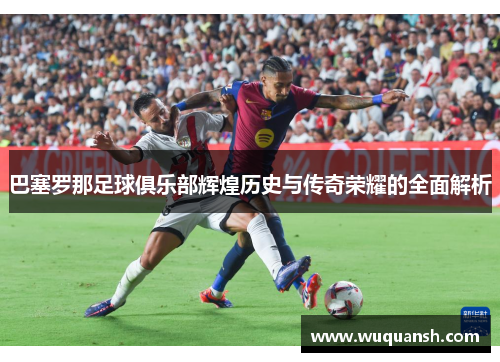 巴塞罗那足球俱乐部辉煌历史与传奇荣耀的全面解析 巴塞罗那足球俱乐部辉煌历史与传奇荣耀的全面解析